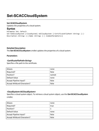 Set-SCACCloudSystem
Set-SCACCloudSystem
Updates the properties of a cloud system.
Syntax
Parameter Set: Default
Set-SCACCloudSystem [-CloudSystem] <ACCloudSystem> [-CertificateFilePath <String> ] [-
Description <String> ] [-Name <String> ] [ <CommonParameters>]
Detailed Description
The Set-SCACCloudSystem cmdlet updates the properties of a cloud system.
Parameters
-CertificateFilePath<String>
Specifies a file path to the certificate.
Aliases none
Required? false
Position? named
Default Value none
Accept Pipeline Input? false
Accept Wildcard Characters? false
-CloudSystem<ACCloudSystem>
Specifies a cloud system object. To retrieve a cloud system object, use the Get-SCACCloudSystem
cmdlet.
Aliases none
Required? true
Position? 1
Default Value none
Accept Pipeline Input? false
Accept Wildcard Characters? false
 