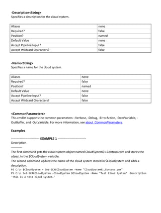 -Description<String>
Specifies a description for the cloud system.
Aliases none
Required? false
Position? named
Default Value none
Accept Pipeline Input? false
Accept Wildcard Characters? false
-Name<String>
Specifies a name for the cloud system.
Aliases none
Required? false
Position? named
Default Value none
Accept Pipeline Input? false
Accept Wildcard Characters? false
<CommonParameters>
This cmdlet supports the common parameters: -Verbose, -Debug, -ErrorAction, -ErrorVariable, -
OutBuffer, and -OutVariable. For more information, see about_CommonParameters.
Examples
-------------------------- EXAMPLE 1 --------------------------
Description
-----------
The first command gets the cloud system object named CloudSystem01.Contoso.com and stores the
object in the $CloudSystem variable.
The second command updates the Name of the cloud system stored in $CloudSystem and adds a
description.
PS C:> $CloudSystem = Get-SCACCloudSystem -Name "CloudSystem01.Contoso.com"
PS C:> Set-SCACCloudSystem -CloudSystem $CloudSystem -Name "Test Cloud System" –Description
"This is a test cloud system."
 
