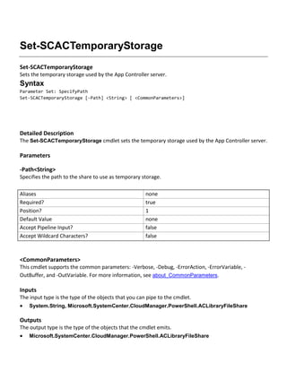Set-SCACTemporaryStorage
Set-SCACTemporaryStorage
Sets the temporary storage used by the App Controller server.
Syntax
Parameter Set: SpecifyPath
Set-SCACTemporaryStorage [-Path] <String> [ <CommonParameters>]
Detailed Description
The Set-SCACTemporaryStorage cmdlet sets the temporary storage used by the App Controller server.
Parameters
-Path<String>
Specifies the path to the share to use as temporary storage.
Aliases none
Required? true
Position? 1
Default Value none
Accept Pipeline Input? false
Accept Wildcard Characters? false
<CommonParameters>
This cmdlet supports the common parameters: -Verbose, -Debug, -ErrorAction, -ErrorVariable, -
OutBuffer, and -OutVariable. For more information, see about_CommonParameters.
Inputs
The input type is the type of the objects that you can pipe to the cmdlet.
 System.String, Microsoft.SystemCenter.CloudManager.PowerShell.ACLibraryFileShare
Outputs
The output type is the type of the objects that the cmdlet emits.
 Microsoft.SystemCenter.CloudManager.PowerShell.ACLibraryFileShare
 