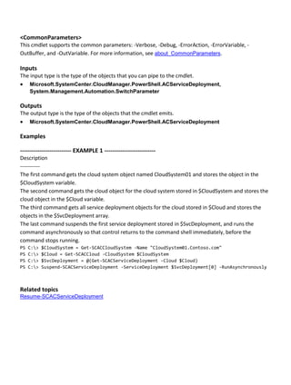 <CommonParameters>
This cmdlet supports the common parameters: -Verbose, -Debug, -ErrorAction, -ErrorVariable, -
OutBuffer, and -OutVariable. For more information, see about_CommonParameters.
Inputs
The input type is the type of the objects that you can pipe to the cmdlet.
 Microsoft.SystemCenter.CloudManager.PowerShell.ACServiceDeployment,
System.Management.Automation.SwitchParameter
Outputs
The output type is the type of the objects that the cmdlet emits.
 Microsoft.SystemCenter.CloudManager.PowerShell.ACServiceDeployment
Examples
-------------------------- EXAMPLE 1 --------------------------
Description
-----------
The first command gets the cloud system object named CloudSystem01 and stores the object in the
$CloudSystem variable.
The second command gets the cloud object for the cloud system stored in $CloudSystem and stores the
cloud object in the $Cloud variable.
The third command gets all service deployment objects for the cloud stored in $Cloud and stores the
objects in the $SvcDeployment array.
The last command suspends the first service deployment stored in $SvcDeployment, and runs the
command asynchronously so that control returns to the command shell immediately, before the
command stops running.
PS C:> $CloudSystem = Get-SCACCloudSystem -Name "CloudSystem01.Contoso.com"
PS C:> $Cloud = Get-SCACCloud -CloudSystem $CloudSystem
PS C:> $SvcDeployment = @(Get-SCACServiceDeployment -Cloud $Cloud)
PS C:> Suspend-SCACServiceDeployment -ServiceDeployment $SvcDeployment[0] -RunAsynchronously
Related topics
Resume-SCACServiceDeployment
 