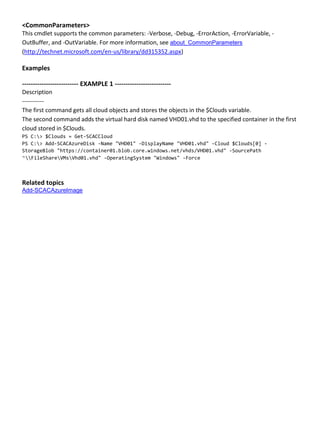 <CommonParameters>
This cmdlet supports the common parameters: -Verbose, -Debug, -ErrorAction, -ErrorVariable, -
OutBuffer, and -OutVariable. For more information, see about_CommonParameters
(http://technet.microsoft.com/en-us/library/dd315352.aspx)
Examples
-------------------------- EXAMPLE 1 --------------------------
Description
-----------
The first command gets all cloud objects and stores the objects in the $Clouds variable.
The second command adds the virtual hard disk named VHD01.vhd to the specified container in the first
cloud stored in $Clouds.
PS C:> $Clouds = Get-SCACCloud
PS C:> Add-SCACAzureDisk -Name "VHD01" -DisplayName "VHD01.vhd" -Cloud $Clouds[0] -
StorageBlob "https://container01.blob.core.windows.net/vhds/VHD01.vhd" -SourcePath
“FileShareVMsVhd01.vhd" -OperatingSystem "Windows" -Force
Related topics
Add-SCACAzureImage
 