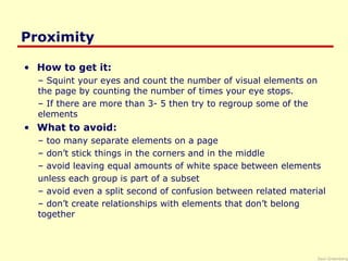 Saul Greenberg
Proximity
• How to get it:
– Squint your eyes and count the number of visual elements on
the page by counting the number of times your eye stops.
– If there are more than 3- 5 then try to regroup some of the
elements
• What to avoid:
– too many separate elements on a page
– don’t stick things in the corners and in the middle
– avoid leaving equal amounts of white space between elements
unless each group is part of a subset
– avoid even a split second of confusion between related material
– don’t create relationships with elements that don’t belong
together
 