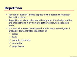 Saul Greenberg
Repetition
 Key idea: REPEAT some aspect of the design throughout
the entire piece.
 Repetition of visual elements throughout the design unifies
and strengthens it by tying together otherwise separate
parts.
 If a web site looks professional and is easy to navigate, it
probably demonstrates repetition of
 colors
 fonts
 graphic elements
 navigation
 page layout
 