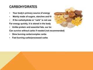 CARBOHYDRATES
• Your body’s primary source of energy
• Mainly made of sugars, starches and fiber.
• If the carbohydrate or “carb” is not used
For energy quickly, it is stored in the body as fat.
• Unlike protein and essential fats, our bodies
Can survive without carbs if needed (not recommended)
• Slow burning carbs/complex carbs
• Fast burning carbs/processed carbs
 