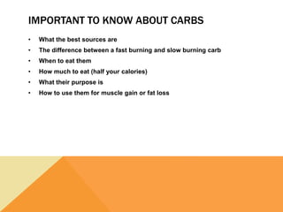 IMPORTANT TO KNOW ABOUT CARBS
• What the best sources are
• The difference between a fast burning and slow burning carb
• When to eat them
• How much to eat (half your calories)
• What their purpose is
• How to use them for muscle gain or fat loss
 