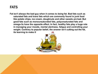 FATS
Fat isn’t always the bad guy when it comes to being fat. Bad fats such as
saturated fats and trans fats which are commonly found in junk food
like potato chips, ice cream, doughnuts and other sweets are bad. But
good fats such as monounsaturated fats, polyunsaturated fats and
omega-3s have the opposite effect. In fact, healthy fats play a huge role
in managing your moods, mental alertness, fatigue and controlling your
weight. Contrary to popular belief, the answer isn’t cutting out the fat,
its learning to make the right choices.
 