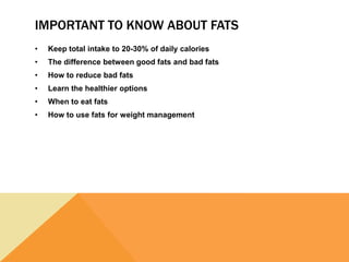 IMPORTANT TO KNOW ABOUT FATS
• Keep total intake to 20-30% of daily calories
• The difference between good fats and bad fats
• How to reduce bad fats
• Learn the healthier options
• When to eat fats
• How to use fats for weight management
 