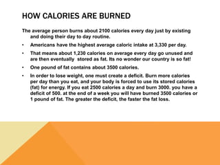 HOW CALORIES ARE BURNED
The average person burns about 2100 calories every day just by existing
and doing their day to day routine.
• Americans have the highest average caloric intake at 3,330 per day.
• That means about 1,230 calories on average every day go unused and
are then eventually stored as fat. Its no wonder our country is so fat!
• One pound of fat contains about 3500 calories.
• In order to lose weight, one must create a deficit. Burn more calories
per day than you eat, and your body is forced to use its stored calories
(fat) for energy. If you eat 2500 calories a day and burn 3000. you have a
deficit of 500. at the end of a week you will have burned 3500 calories or
1 pound of fat. The greater the deficit, the faster the fat loss.
 