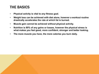 THE BASICS
• Physical activity is vital to any fitness goal.
• Weight loss can be achieved with diet alone, however a workout routine
drastically accelerates the rate at which fat is burned.
• Muscle gain cannot be achieved without physical activity.
• Nutrition is 80% of any gains or losses, however the physical stress is
what makes you feel good, more confident, stronger and better looking.
• The more muscle you have, the more calories you burn daily.
 