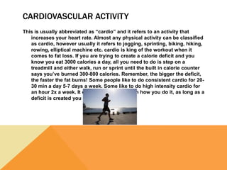 CARDIOVASCULAR ACTIVITY
This is usually abbreviated as “cardio” and it refers to an activity that
increases your heart rate. Almost any physical activity can be classified
as cardio, however usually it refers to jogging, sprinting, biking, hiking,
rowing, elliptical machine etc. cardio is king of the workout when it
comes to fat loss. If you are trying to create a calorie deficit and you
know you eat 3000 calories a day, all you need to do is step on a
treadmill and either walk, run or sprint until the built in calorie counter
says you’ve burned 300-800 calories. Remember, the bigger the deficit,
the faster the fat burns! Some people like to do consistent cardio for 20-
30 min a day 5-7 days a week. Some like to do high intensity cardio for
an hour 2x a week. It doesn’t matter as much how you do it, as long as a
deficit is created you will see results.
 