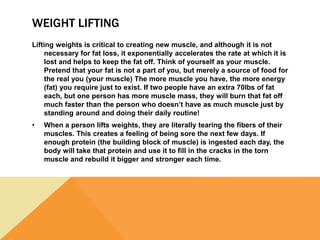 WEIGHT LIFTING
Lifting weights is critical to creating new muscle, and although it is not
necessary for fat loss, it exponentially accelerates the rate at which it is
lost and helps to keep the fat off. Think of yourself as your muscle.
Pretend that your fat is not a part of you, but merely a source of food for
the real you (your muscle) The more muscle you have, the more energy
(fat) you require just to exist. If two people have an extra 70lbs of fat
each, but one person has more muscle mass, they will burn that fat off
much faster than the person who doesn’t have as much muscle just by
standing around and doing their daily routine!
• When a person lifts weights, they are literally tearing the fibers of their
muscles. This creates a feeling of being sore the next few days. If
enough protein (the building block of muscle) is ingested each day, the
body will take that protein and use it to fill in the cracks in the torn
muscle and rebuild it bigger and stronger each time.
 