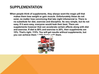 SUPPLEMENTATION
When people think of supplements, they always want the magic pill that
makes them lose weight or gain muscle. Unfortunately these do not
exist, no matter how convincing that late night infomercial is. There is
no substitute for diet, exercise and discipline. Its very simple, but its not
easy. If it were easy, everyone would look their best. There are
supplements however that can accelerate certain effects along with diet
and exercise. If diet is 80% and exercise is 20%, then suppliments are
15%. That’s right. 115%. You will get results without supplements, but
you can achieve them a little faster with them.
 
