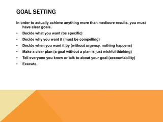 GOAL SETTING
In order to actually achieve anything more than mediocre results, you must
have clear goals.
• Decide what you want (be specific)
• Decide why you want it (must be compelling)
• Decide when you want it by (without urgency, nothing happens)
• Make a clear plan (a goal without a plan is just wishful thinking)
• Tell everyone you know or talk to about your goal (accountability)
• Execute.
 