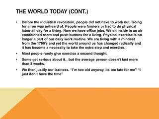 THE WORLD TODAY (CONT.)
• Before the industrial revolution, people did not have to work out. Going
for a run was unheard of. People were farmers or had to do physical
labor all day for a living. Now we have office jobs. We sit inside in an air
conditioned room and push buttons for a living. Physical exercise is no
longer a part of our daily work routine. We are living with a mindset
from the 1700’s and yet the world around us has changed radically and
it has become a necessity to take the extra step and exercise.
• Most people rarely give exercise a second thought.
• Some get serious about it…but the average person doesn’t last more
than 3 weeks.
• We then justify our laziness. “I’m too old anyway, its too late for me” “I
just don’t have the time”
 