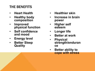 • Heart Health
• Healthy body
composition
• Improved
physical function
• Self confidence
and mood
• Energy level
• Better Sleep
Quality
• Healthier skin
• Increase in brain
power
• Higher self
esteem
• Longer life
• Better at work
• Physical
strength/enduran
ce
• Better ability to
cope with stress
THE BENEFITS
 