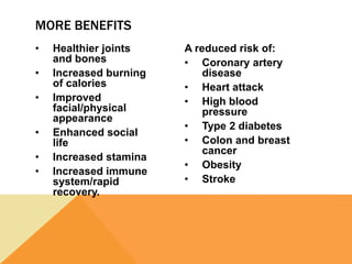 • Healthier joints
and bones
• Increased burning
of calories
• Improved
facial/physical
appearance
• Enhanced social
life
• Increased stamina
• Increased immune
system/rapid
recovery.
A reduced risk of:
• Coronary artery
disease
• Heart attack
• High blood
pressure
• Type 2 diabetes
• Colon and breast
cancer
• Obesity
• Stroke
MORE BENEFITS
 
