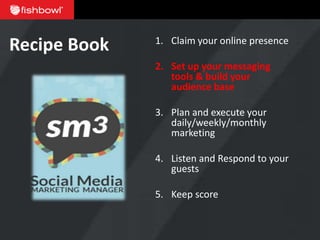 Recipe Book   1. Claim your online presence

              2. Set up your messaging
                 tools & build your
                 audience base

              3. Plan and execute your
                 daily/weekly/monthly
                 marketing

              4. Listen and Respond to your
                 guests

              5. Keep score
 