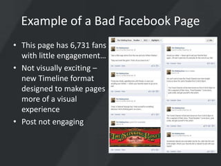 Example of a Bad Facebook Page
• This page has 6,731 fans
  with little engagement…
• Not visually exciting –
  new Timeline format
  designed to make pages
  more of a visual
  experience
• Post not engaging
 