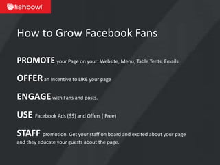 How to Grow Facebook Fans

PROMOTE your Page on your: Website, Menu, Table Tents, Emails

OFFER an Incentive to LIKE your page
ENGAGE with Fans and posts.
USE Facebook Ads ($$) and Offers ( Free)
STAFF promotion. Get your staff on board and excited about your page
and they educate your guests about the page.
 