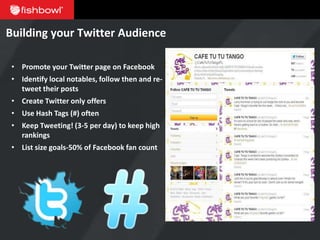 Building your Twitter Audience

 • Promote your Twitter page on Facebook
 • Identify local notables, follow then and re-
   tweet their posts
 • Create Twitter only offers
 • Use Hash Tags (#) often
 • Keep Tweeting! (3-5 per day) to keep high
   rankings
 • List size goals-50% of Facebook fan count
 