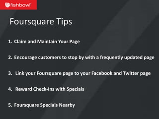 Foursquare Tips
1. Claim and Maintain Your Page


2. Encourage customers to stop by with a frequently updated page


3. Link your Foursquare page to your Facebook and Twitter page

4. Reward Check-Ins with Specials


5. Foursquare Specials Nearby
 