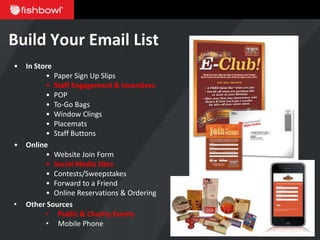 Build Your Email List
•   In Store
          • Paper Sign Up Slips
          • Staff Engagement & Incentives
          • POP
          • To-Go Bags
          • Window Clings
          • Placemats
          • Staff Buttons
•   Online
          • Website Join Form
          • Social Media Sites
          • Contests/Sweepstakes
          • Forward to a Friend
          • Online Reservations & Ordering
•   Other Sources
          • Public & Charity Events
          • Mobile Phone
 