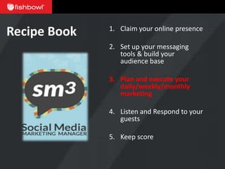 Recipe Book   1. Claim your online presence

              2. Set up your messaging
                 tools & build your
                 audience base

              3. Plan and execute your
                 daily/weekly/monthly
                 marketing

              4. Listen and Respond to your
                 guests

              5. Keep score
 