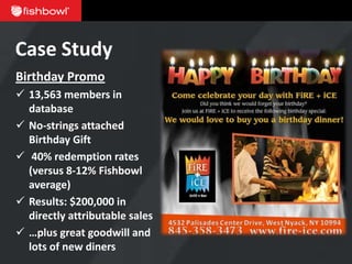 Case Study
Birthday Promo
 13,563 members in
  database
 No-strings attached
  Birthday Gift
 40% redemption rates
  (versus 8-12% Fishbowl
  average)
 Results: $200,000 in
  directly attributable sales
 …plus great goodwill and
  lots of new diners
 