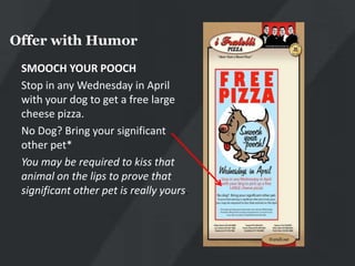 Offer with Humor
 SMOOCH YOUR POOCH
 Stop in any Wednesday in April
 with your dog to get a free large
 cheese pizza.
 No Dog? Bring your significant
 other pet*
 You may be required to kiss that
 animal on the lips to prove that
 significant other pet is really yours.
 