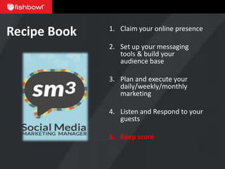 Recipe Book   1. Claim your online presence

              2. Set up your messaging
                 tools & build your
                 audience base

              3. Plan and execute your
                 daily/weekly/monthly
                 marketing

              4. Listen and Respond to your
                 guests

              5. Keep score
 