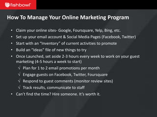 How To Manage Your Online Marketing Program

 • Claim your online sites- Google, Foursquare, Yelp, Bing, etc.
 • Set up your email account & Social Media Pages (Facebook, Twitter)
 • Start with an “Inventory” of current activities to promote
 • Build an “Ideas” file of new things to try
 • Once Launched, set aside 2-3 hours every week to work on your guest
   marketing (4-5 hours a week to start)
    √ Plan for 1 to 2 email promotions per month
    √ Engage guests on Facebook, Twitter, Foursquare
    √ Respond to guest comments (monitor review sites)
    √ Track results, communicate to staff
 • Can’t find the time? Hire someone. It’s worth it.
 
