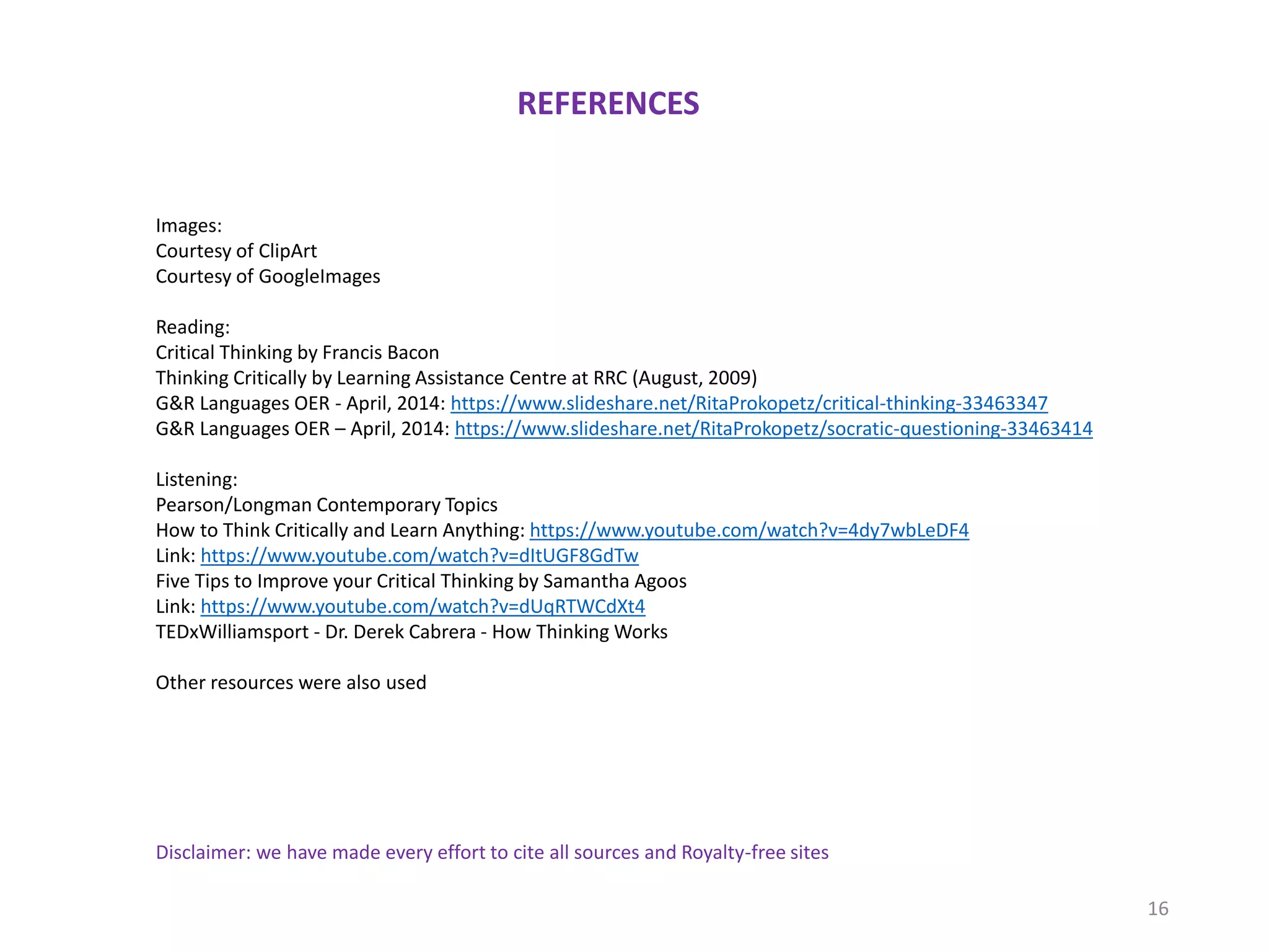 REFERENCES
Disclaimer: we have made every effort to cite all sources and Royalty-free sites
Images:
Courtesy of ClipArt
Courtesy of GoogleImages
Reading:
Critical Thinking by Francis Bacon
Thinking Critically by Learning Assistance Centre at RRC (August, 2009)
G&R Languages OER - April, 2014: https://www.slideshare.net/RitaProkopetz/critical-thinking-33463347
G&R Languages OER – April, 2014: https://www.slideshare.net/RitaProkopetz/socratic-questioning-33463414
Listening:
Pearson/Longman Contemporary Topics
How to Think Critically and Learn Anything: https://www.youtube.com/watch?v=4dy7wbLeDF4
Link: https://www.youtube.com/watch?v=dItUGF8GdTw
Five Tips to Improve your Critical Thinking by Samantha Agoos
Link: https://www.youtube.com/watch?v=dUqRTWCdXt4
TEDxWilliamsport - Dr. Derek Cabrera - How Thinking Works
Other resources were also used
16
 