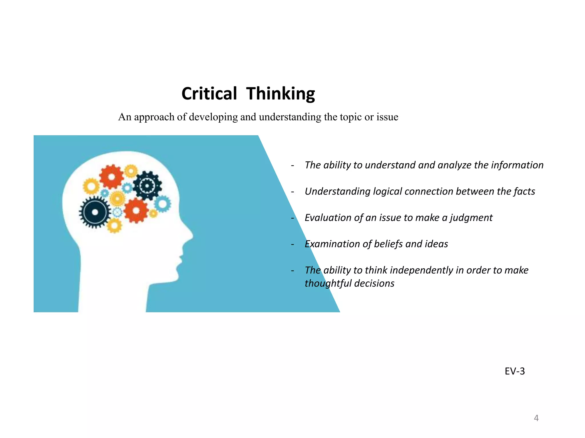 Critical Thinking
- The ability to understand and analyze the information
- Understanding logical connection between the facts
- Evaluation of an issue to make a judgment
- Examination of beliefs and ideas
- The ability to think independently in order to make
thoughtful decisions
An approach of developing and understanding the topic or issue
EV-3
4
 