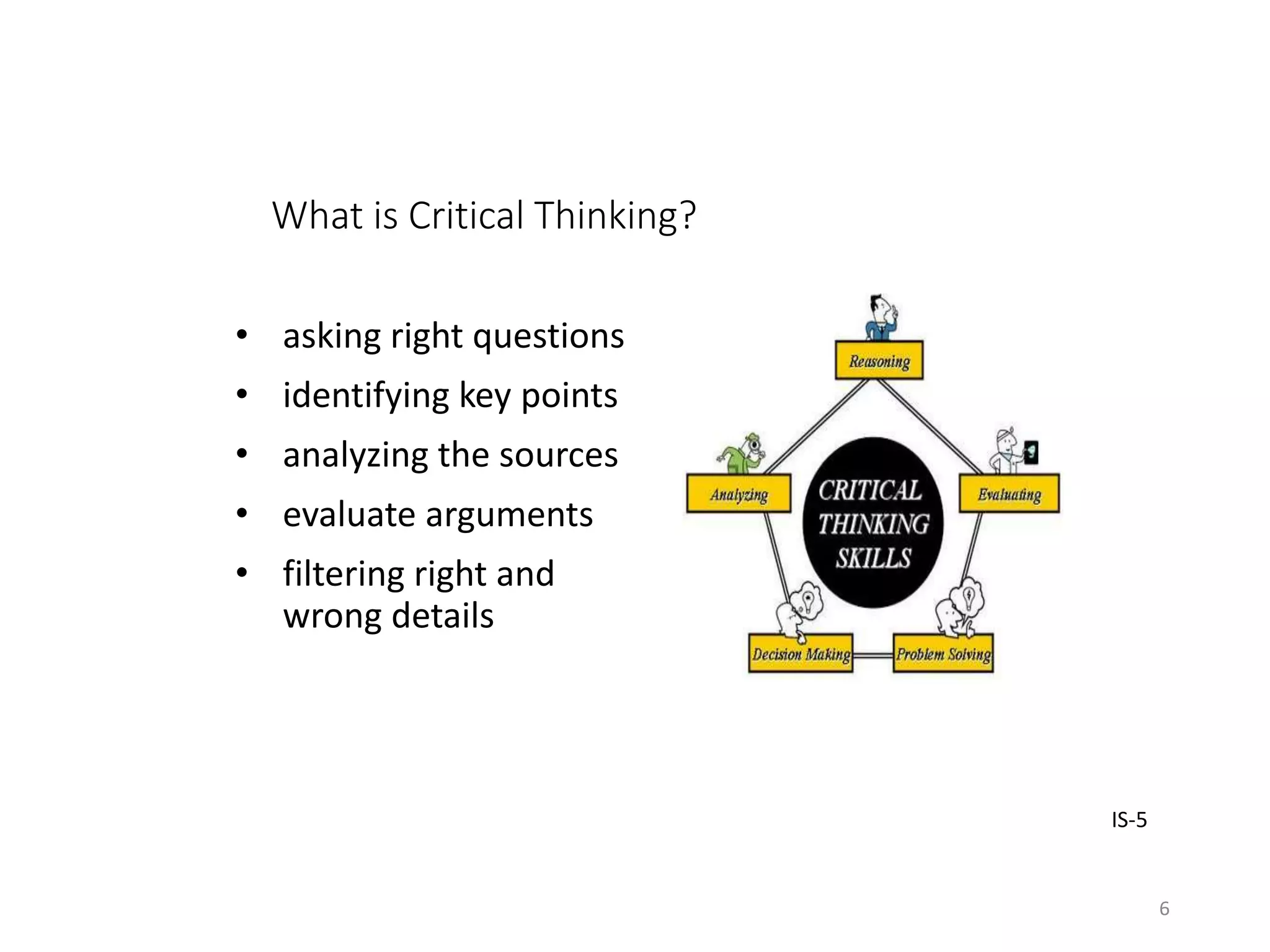 What is Critical Thinking?
• asking right questions
• identifying key points
• analyzing the sources
• evaluate arguments
• filtering right and
wrong details
IS-5
6
 