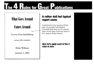 The 4 Rules for Great Publications
                  A rather dull but typical
                                                            Cont
                  report cover.                                 rast
                  Centred and evenly spaced to fill the

                                                            Repet
                  page. If you didn't read English,
                  you might think there are six separate
                                                                 ition
                  topics on this page. Each line seems to
                  be a separate design element.


                                                            Alignment

                  Now let’s apply each of the 4


                                                            Proxi
                  rules in turn.
                                                                mity
 