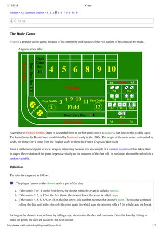 2/12/2016 Craps
http://www.math.uah.edu/stat/games/Craps.html 1/7
Random > 12. Games of Chance >  1   2   3  4  5   6   7   8   9   10   11
4. Craps
The Basic Game
Craps is a popular casino game, because of its complexity and because of the rich variety of bets that can be made.
A typical craps table
According to Richard Epstein, craps is descended from an earlier game known as Hazard, that dates to the Middle Ages.
The formal rules for Hazard were established by Montmort early in the 1700s. The origin of the name craps is shrouded in
doubt, but it may have come from the English crabs or from the French Crapeaud (for toad).
From a mathematical point of view, craps is interesting because it is an example of a random experiment that takes place
in stages; the evolution of the game depends critically on the outcome of the first roll. In particular, the number of rolls is a
random variable.
Definitions
The rules for craps are as follows:
 1. The player (known as the shooter) rolls a pair of fair dice
a.  If the sum is 7 or 11 on the first throw, the shooter wins; this event is called a natural.
b.  If the sum is 2, 3, or 12 on the first throw, the shooter loses; this event is called craps.
c.  If the sum is 4, 5, 6, 8, 9, or 10 on the first throw, this number becomes the shooter's point. The shooter continues
rolling the dice until either she rolls the point again (in which case she wins) or rolls a 7 (in which case she loses).
As long as the shooter wins, or loses by rolling craps, she retrains the dice and continues. Once she loses by failing to
make her point, the dice are passed to the next shooter.
 