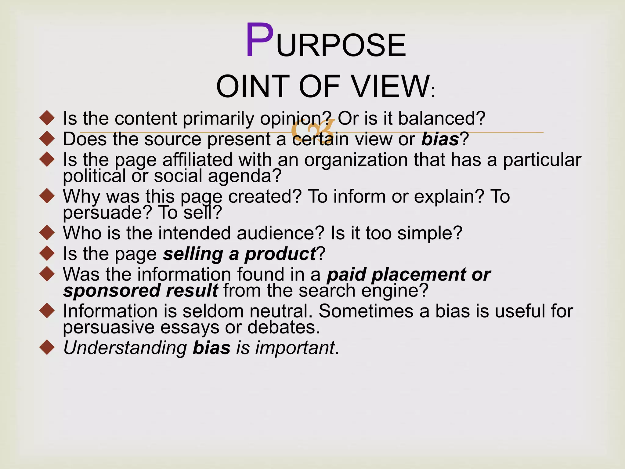  Is the content primarily opinion? Or is it balanced?
 Does the source present a certain view or bias?
 Is the page affiliated with an organization that has a particular
political or social agenda?
 Why was this page created? To inform or explain? To
persuade? To sell?
 Who is the intended audience? Is it too simple?
 Is the page selling a product?
 Was the information found in a paid placement or
sponsored result from the search engine?
 Information is seldom neutral. Sometimes a bias is useful for
persuasive essays or debates.
 Understanding bias is important.
PURPOSE
OINT OF VIEW:
 