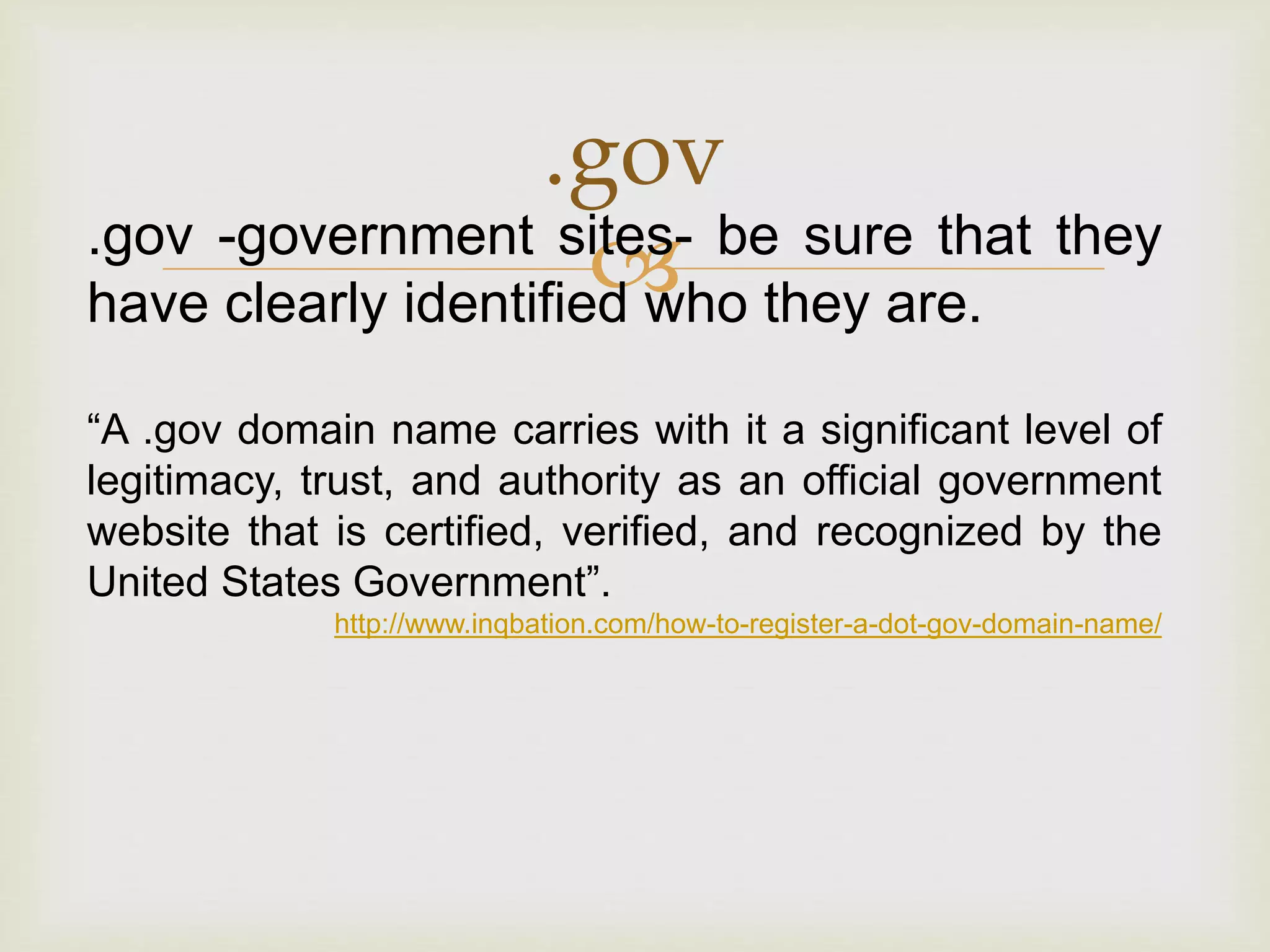 
.gov
.gov -government sites- be sure that they
have clearly identified who they are.
“A .gov domain name carries with it a significant level of
legitimacy, trust, and authority as an official government
website that is certified, verified, and recognized by the
United States Government”.
http://www.inqbation.com/how-to-register-a-dot-gov-domain-name/
 