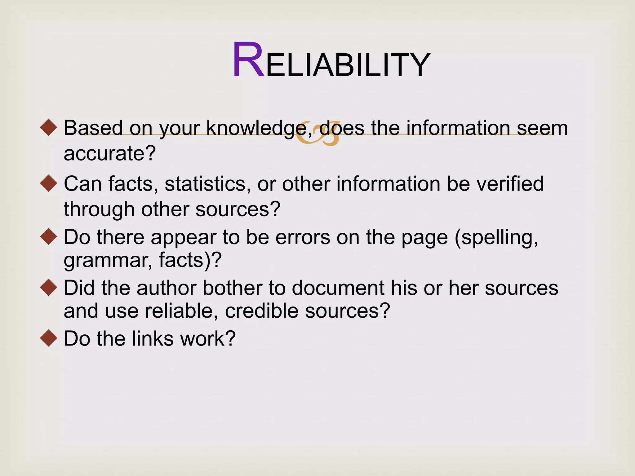  Based on your knowledge, does the information seem
accurate?
 Can facts, statistics, or other information be verified
through other sources?
 Do there appear to be errors on the page (spelling,
grammar, facts)?
 Did the author bother to document his or her sources
and use reliable, credible sources?
 Do the links work?
RELIABILITY
 