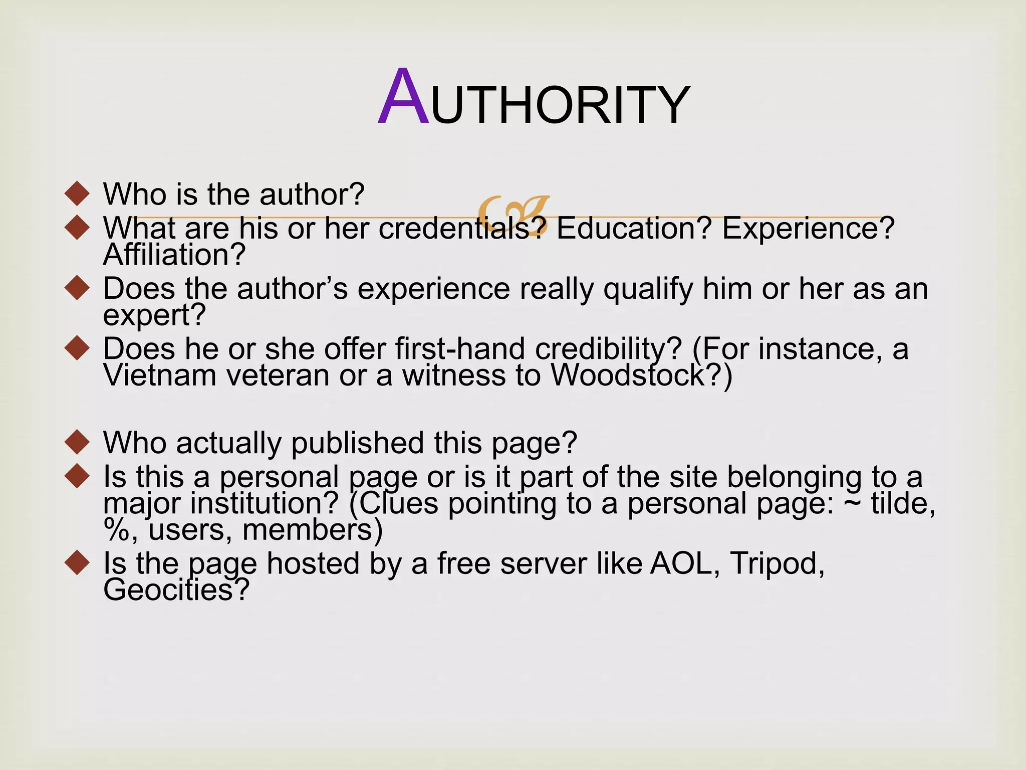  Who is the author?
 What are his or her credentials? Education? Experience?
Affiliation?
 Does the author’s experience really qualify him or her as an
expert?
 Does he or she offer first-hand credibility? (For instance, a
Vietnam veteran or a witness to Woodstock?)
 Who actually published this page?
 Is this a personal page or is it part of the site belonging to a
major institution? (Clues pointing to a personal page: ~ tilde,
%, users, members)
 Is the page hosted by a free server like AOL, Tripod,
Geocities?
AUTHORITY
 