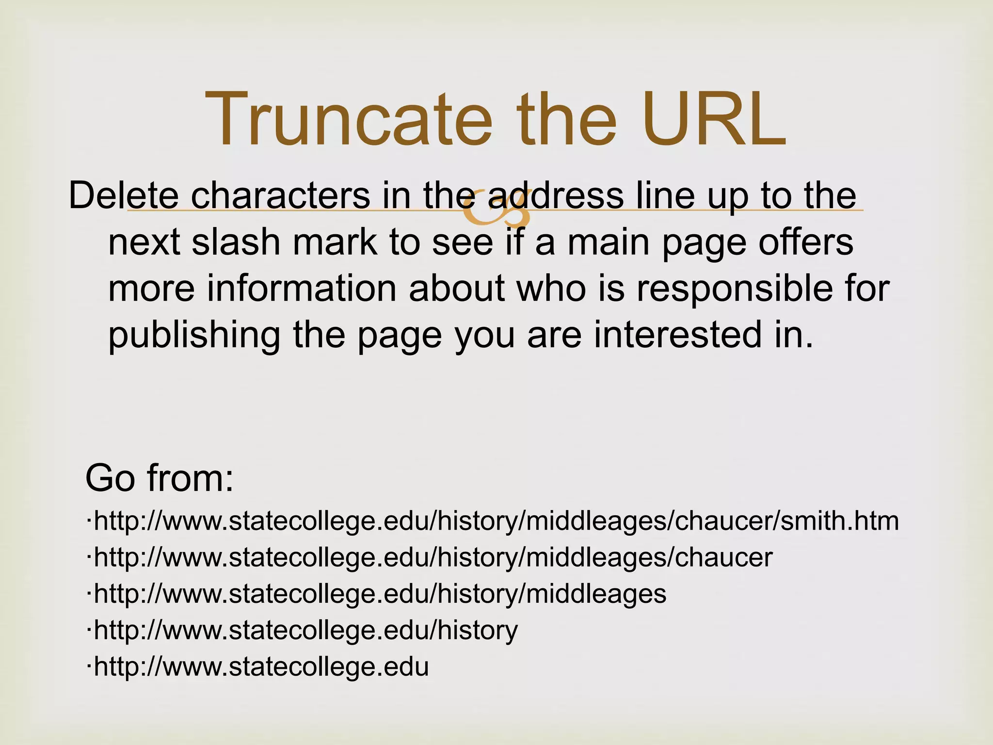 Delete characters in the address line up to the
next slash mark to see if a main page offers
more information about who is responsible for
publishing the page you are interested in.
Truncate the URL
Go from:
·http://www.statecollege.edu/history/middleages/chaucer/smith.htm
·http://www.statecollege.edu/history/middleages/chaucer
·http://www.statecollege.edu/history/middleages
·http://www.statecollege.edu/history
·http://www.statecollege.edu
 