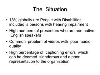 The Situation 
● 13% globally are People with Disabilities 
included is persons with hearing impairment 
● High numbers of presenters who are non native 
English speakers 
● Common problem of videos with poor audio 
quality 
● High percentage of captioning errors which 
can be deemed slanderous and a poor 
representation to the organization 
 