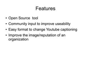 Features 
● Open Source tool 
● Community input to improve useability 
● Easy format to change Youtube captioning 
● Improve the image/reputation of an 
organization 
 