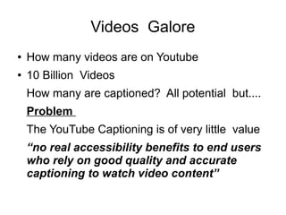Videos Galore 
● How many videos are on Youtube 
● 10 Billion Videos 
How many are captioned? All potential but.... 
Probl...