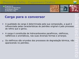 Carga para o conversor A qualidade da carga é determinada pela sua composição, a qual é influenciada pelas características do petróleo original e pelo processo de refino que a gerou. A carga é constituída de hidrocarbonetos parafínicos, olefínicos, naftênicos e aromáticos, nas suas diversas formas e arranjos. Os olefínicos são oriundos dos processos de degradação térmica, não aparecendo no petróleo. 