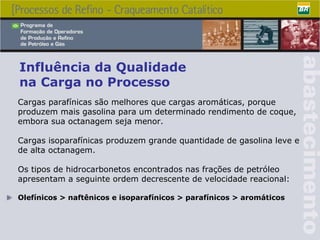 Influência da Qualidade  na Carga no Processo Cargas parafínicas são melhores que cargas aromáticas, porque produzem mais gasolina para um determinado rendimento de coque, embora sua octanagem seja menor. Cargas isoparafínicas produzem grande quantidade de gasolina leve e de alta octanagem. Os tipos de hidrocarbonetos encontrados nas frações de petróleo apresentam a seguinte ordem decrescente de velocidade reacional: Olefínicos > naftênicos e isoparafínicos > parafínicos > aromáticos 