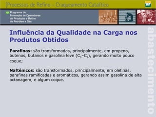 Influência da Qualidade na Carga nos Produtos Obtidos P arafinas:  são transformadas, principalmente, em propeno, butenos, butanos e gasolina leve (C 5 –C 8 ), gerando muito pouco coque; Naftênicos:  são transformados, principalmente, em olefinas, parafinas ramificadas e aromáticos, gerando assim gasolina de alta octanagem, e algum coque. 