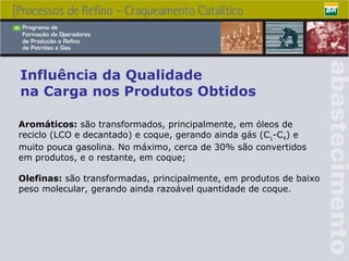 Influência da Qualidade  na Carga nos Produtos Obtidos Aromáticos:  são transformados, principalmente, em óleos de reciclo (LCO e decantado) e coque, gerando ainda gás (C 1 -C 4 ) e muito pouca gasolina. No máximo, cerca de 30% são convertidos em produtos, e o restante, em coque; Olefinas:  são transformadas, principalmente, em produtos de baixo peso molecular, gerando ainda razoável quantidade de coque. 