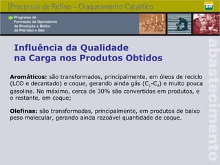 Aromáticos:  são transformados, principalmente, em óleos de reciclo (LCO e decantado) e coque, gerando ainda gás (C 1 -C 4 ) e muito pouca gasolina. No máximo, cerca de 30% são convertidos em produtos, e o restante, em coque; Olefinas:  são transformadas, principalmente, em produtos de baixo peso molecular, gerando ainda razoável quantidade de coque. Influência da Qualidade  na Carga nos Produtos Obtidos 