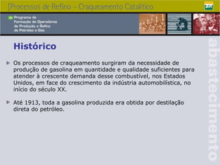 Os processos de craqueamento surgiram da necessidade de produção de gasolina em quantidade e qualidade suficientes para atender à crescente demanda desse combustível, nos Estados Unidos, em face do crescimento da indústria automobilística, no início do século XX. Até 1913, toda a gasolina produzida era obtida por destilação direta do petróleo.  Histórico 